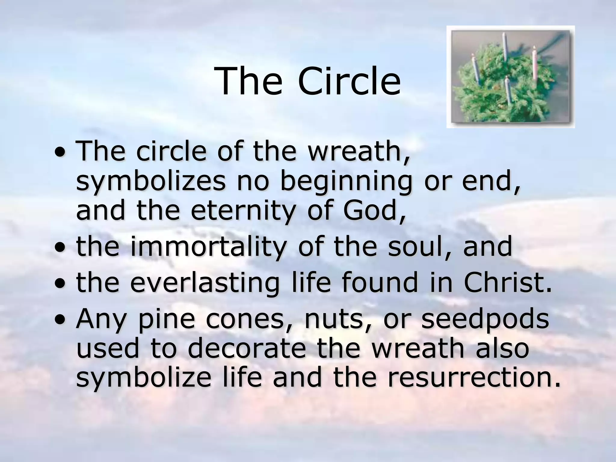 The Circle
• The circle of the wreath,
symbolizes no beginning or end,
and the eternity of God,
• the immortality of the soul, and
• the everlasting life found in Christ.
• Any pine cones, nuts, or seedpods
used to decorate the wreath also
symbolize life and the resurrection.
 