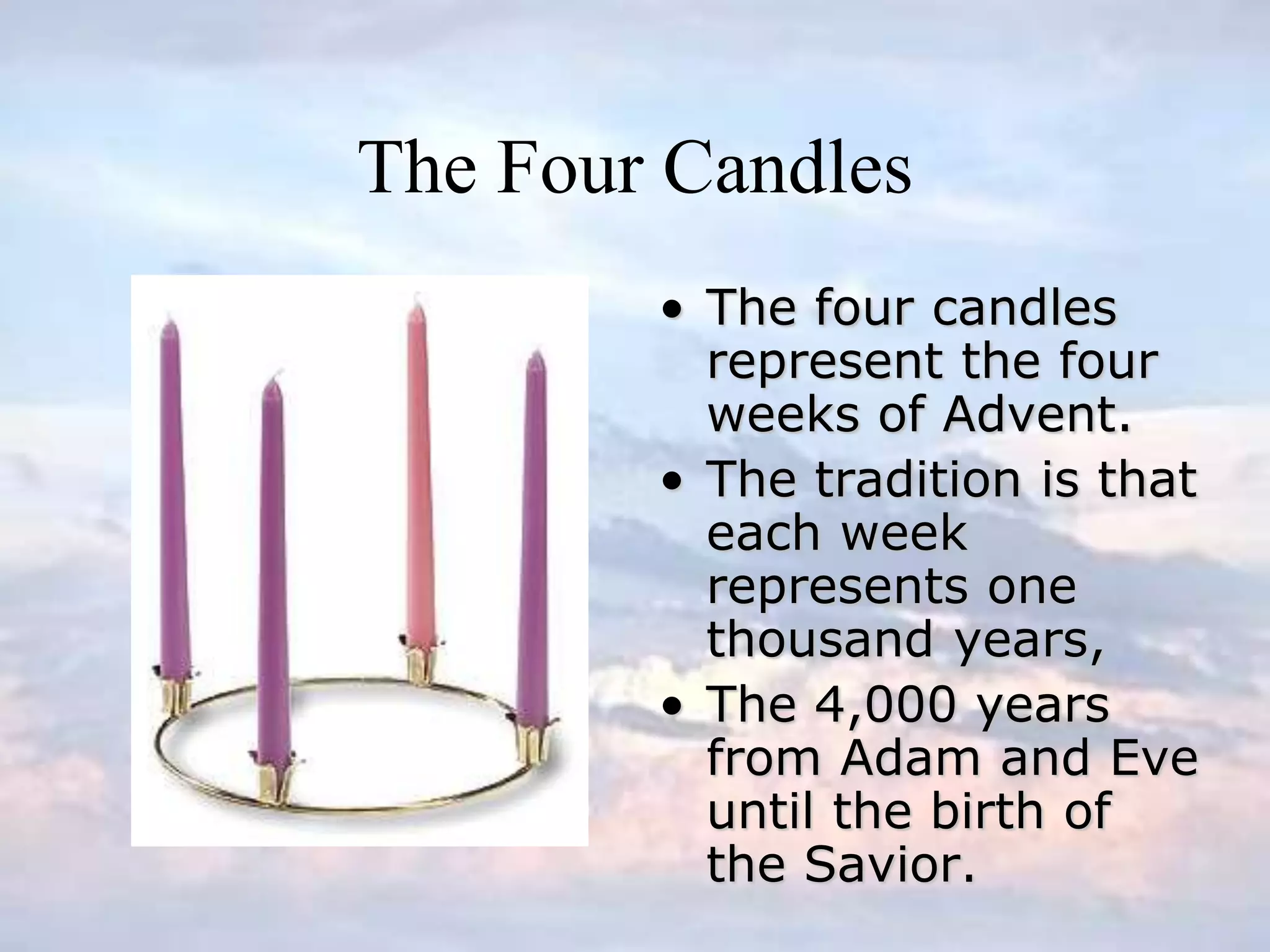 The Four Candles
• The four candles
represent the four
weeks of Advent.
• The tradition is that
each week
represents one
thousand years,
• The 4,000 years
from Adam and Eve
until the birth of
the Savior.
 