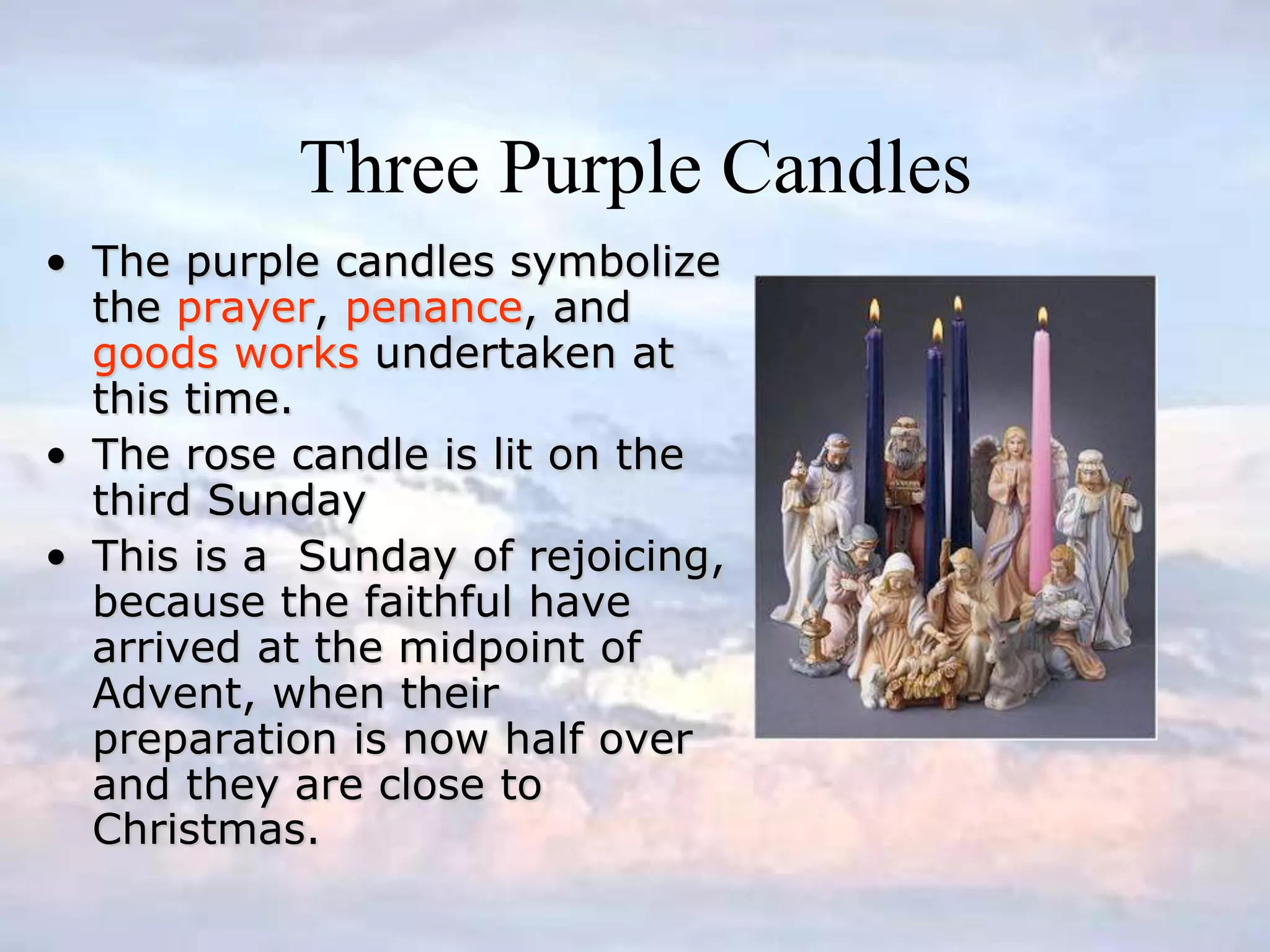Three Purple Candles
• The purple candles symbolize
the prayer, penance, and
goods works undertaken at
this time.
• The rose candle is lit on the
third Sunday
• This is a Sunday of rejoicing,
because the faithful have
arrived at the midpoint of
Advent, when their
preparation is now half over
and they are close to
Christmas.
 