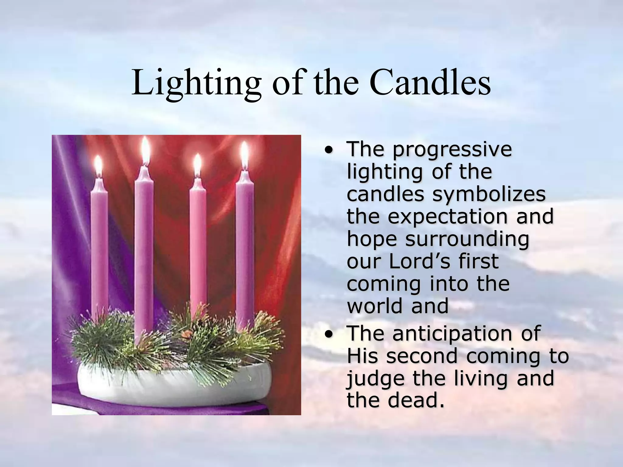 Lighting of the Candles
• The progressive
lighting of the
candles symbolizes
the expectation and
hope surrounding
our Lord’s first
coming into the
world and
• The anticipation of
His second coming to
judge the living and
the dead.
 