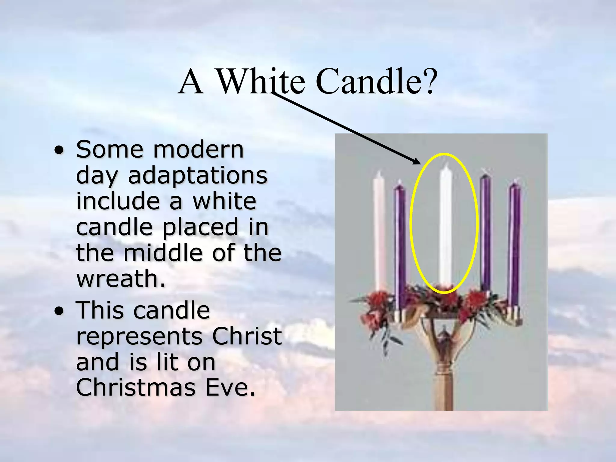 A White Candle?
• Some modern
day adaptations
include a white
candle placed in
the middle of the
wreath.
• This candle
represents Christ
and is lit on
Christmas Eve.
 