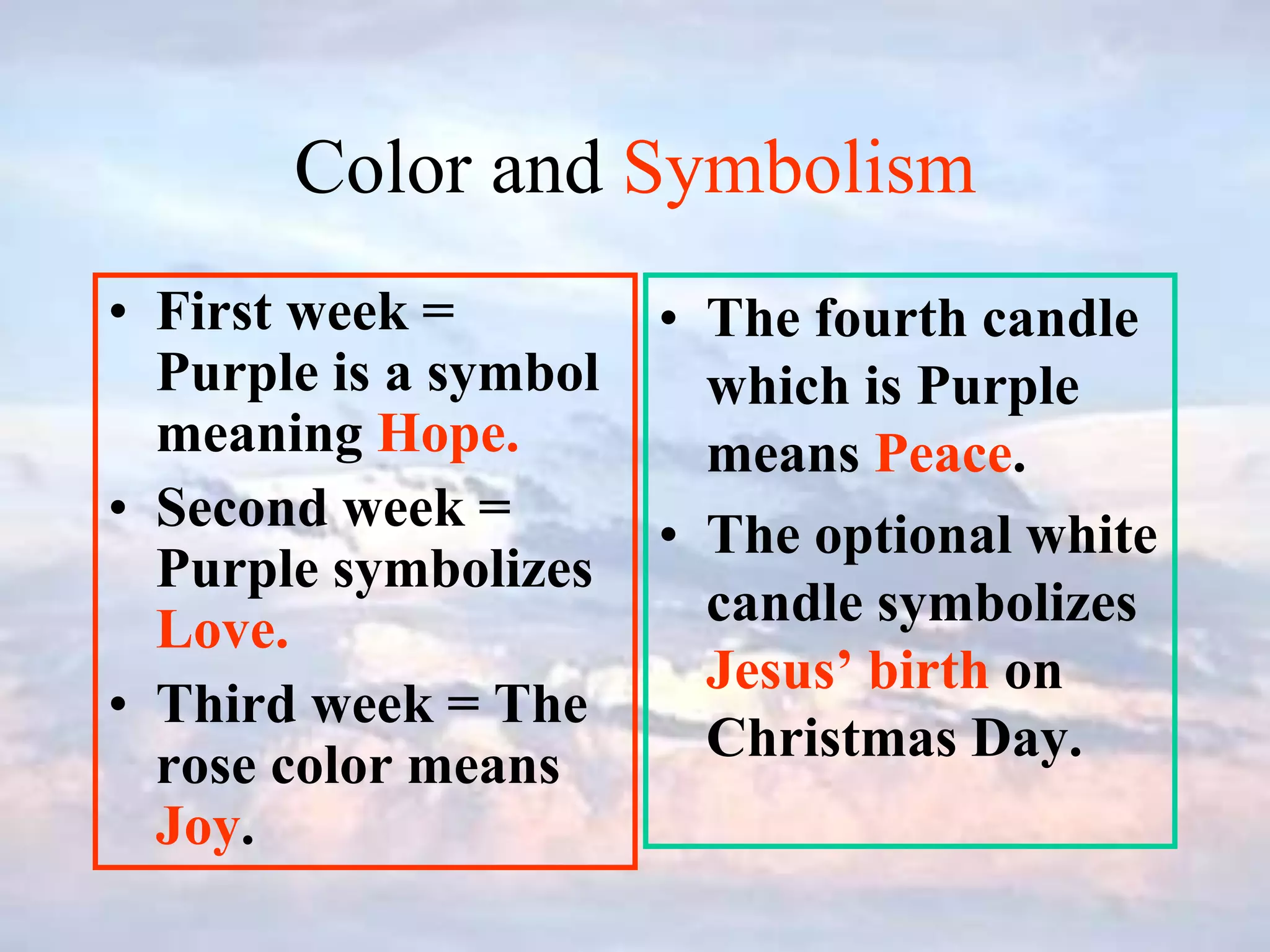 Color and Symbolism
• First week =
Purple is a symbol
meaning Hope.
• Second week =
Purple symbolizes
Love.
• Third week = The
rose color means
Joy.
• The fourth candle
which is Purple
means Peace.
• The optional white
candle symbolizes
Jesus’ birth on
Christmas Day.
 