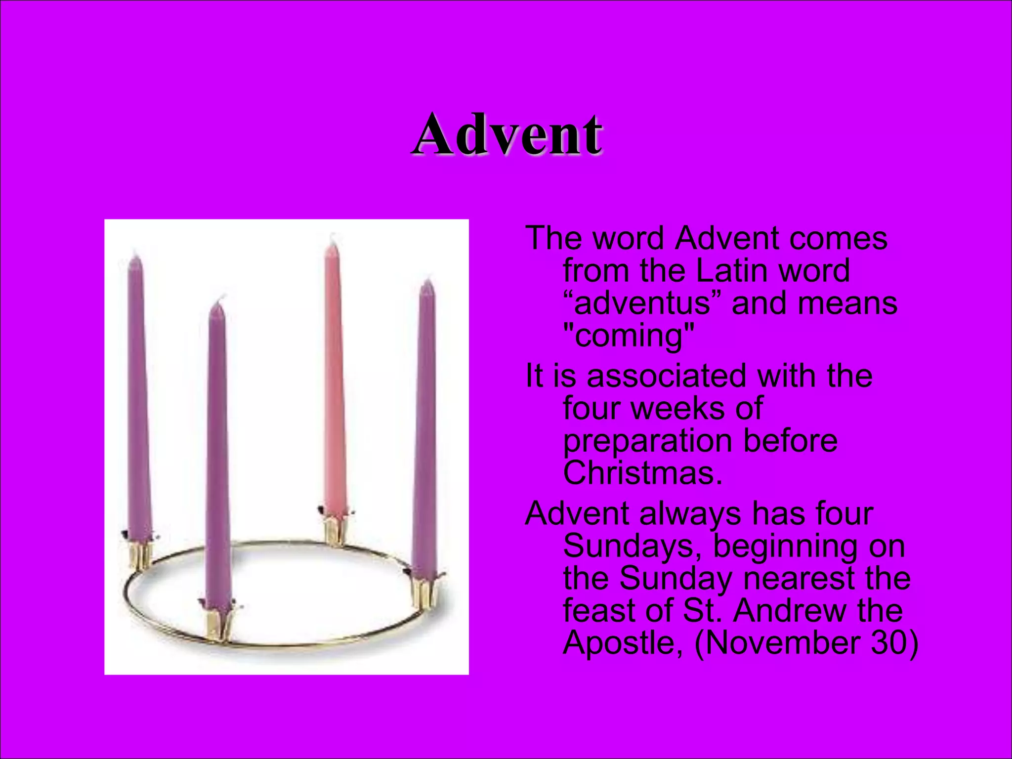 Advent
The word Advent comes
from the Latin word
“adventus” and means
"coming"
It is associated with the
four weeks of
preparation before
Christmas.
Advent always has four
Sundays, beginning on
the Sunday nearest the
feast of St. Andrew the
Apostle, (November 30)
 