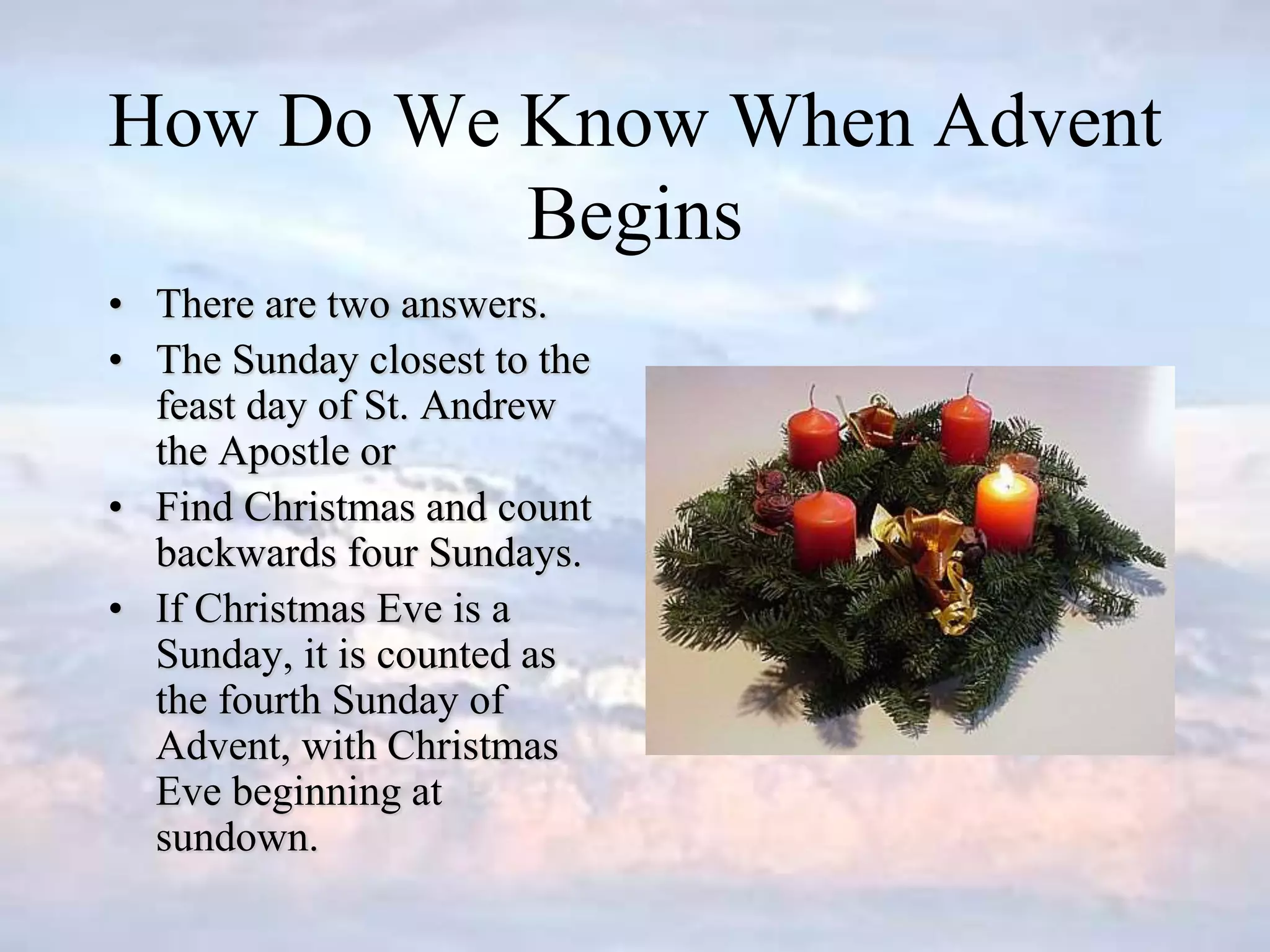 How Do We Know When Advent
Begins
• There are two answers.
• The Sunday closest to the
feast day of St. Andrew
the Apostle or
• Find Christmas and count
backwards four Sundays.
• If Christmas Eve is a
Sunday, it is counted as
the fourth Sunday of
Advent, with Christmas
Eve beginning at
sundown.
 