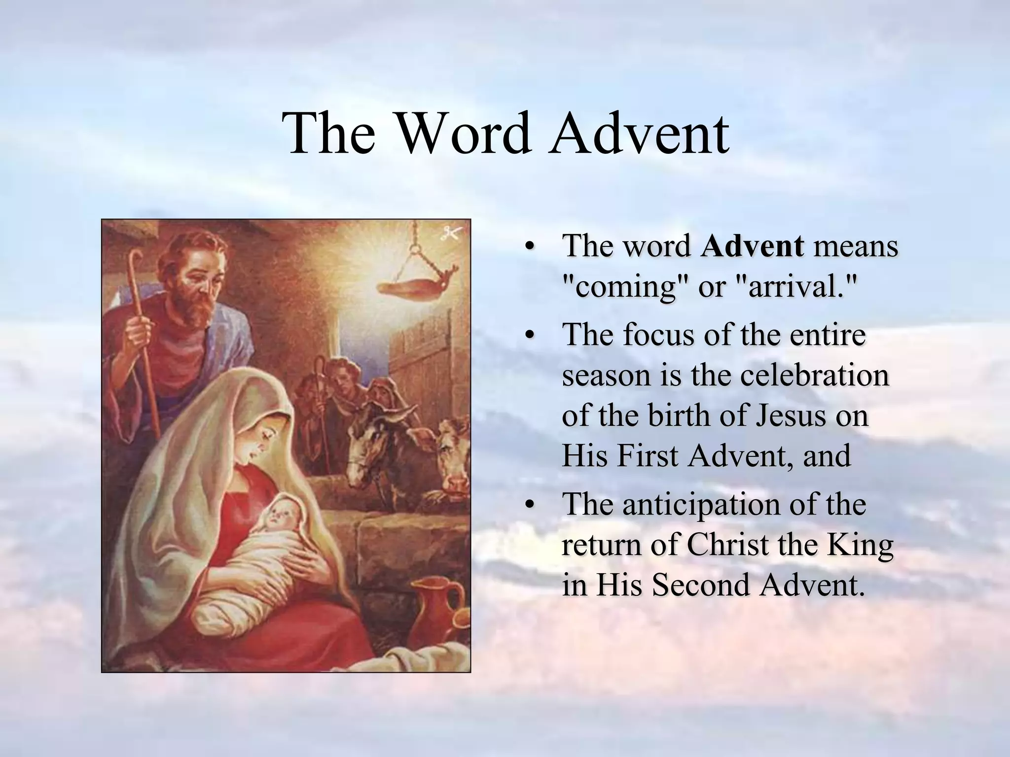 The Word Advent
• The word Advent means
"coming" or "arrival."
• The focus of the entire
season is the celebration
of the birth of Jesus on
His First Advent, and
• The anticipation of the
return of Christ the King
in His Second Advent.
 