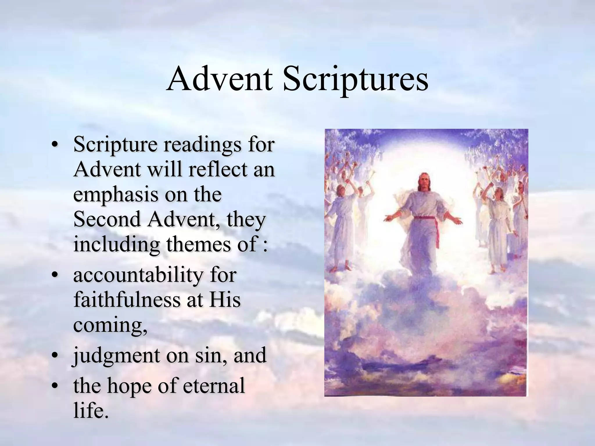 Advent Scriptures
• Scripture readings for
Advent will reflect an
emphasis on the
Second Advent, they
including themes of :
• accountability for
faithfulness at His
coming,
• judgment on sin, and
• the hope of eternal
life.
 