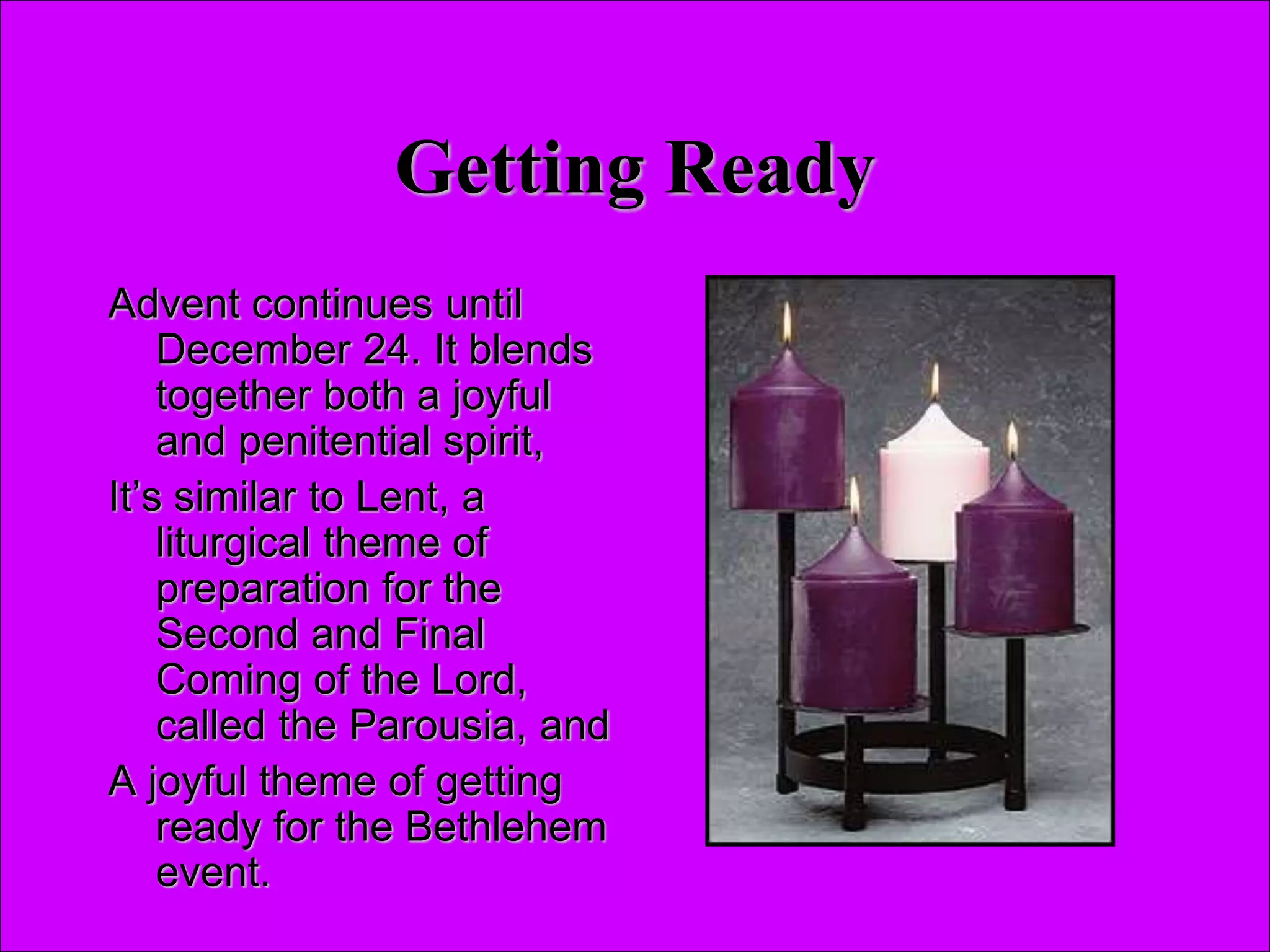 Getting Ready
Advent continues until
December 24. It blends
together both a joyful
and penitential spirit,
It’s similar to Lent, a
liturgical theme of
preparation for the
Second and Final
Coming of the Lord,
called the Parousia, and
A joyful theme of getting
ready for the Bethlehem
event.
 