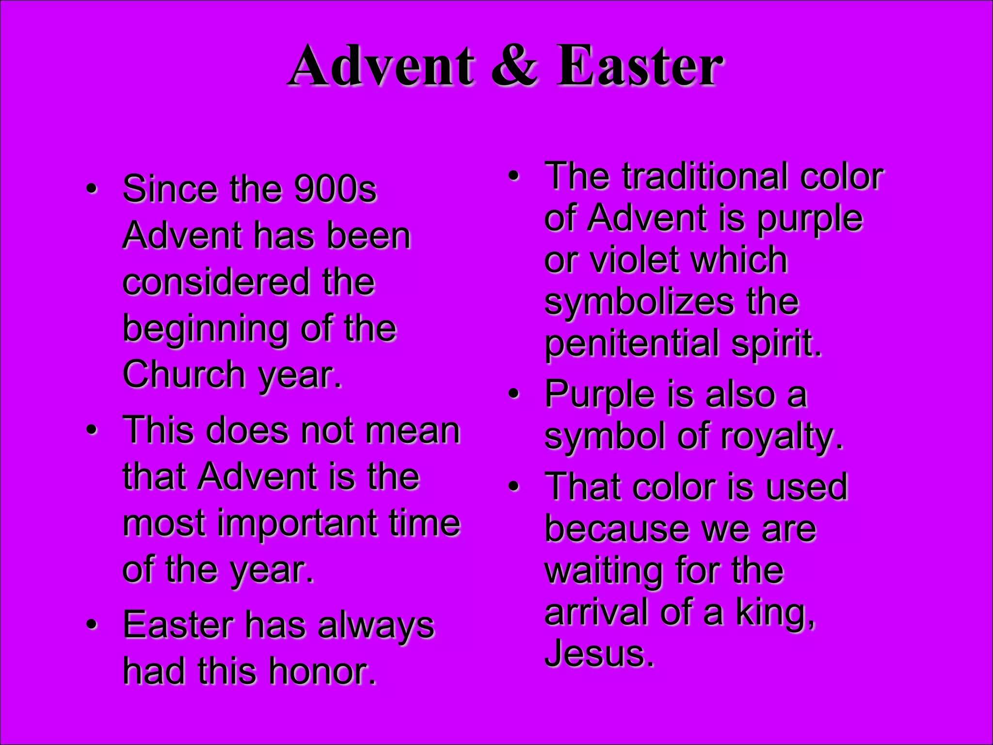 Advent & Easter
• Since the 900s
Advent has been
considered the
beginning of the
Church year.
• This does not mean
that Advent is the
most important time
of the year.
• Easter has always
had this honor.
• The traditional color
of Advent is purple
or violet which
symbolizes the
penitential spirit.
• Purple is also a
symbol of royalty.
• That color is used
because we are
waiting for the
arrival of a king,
Jesus.
 