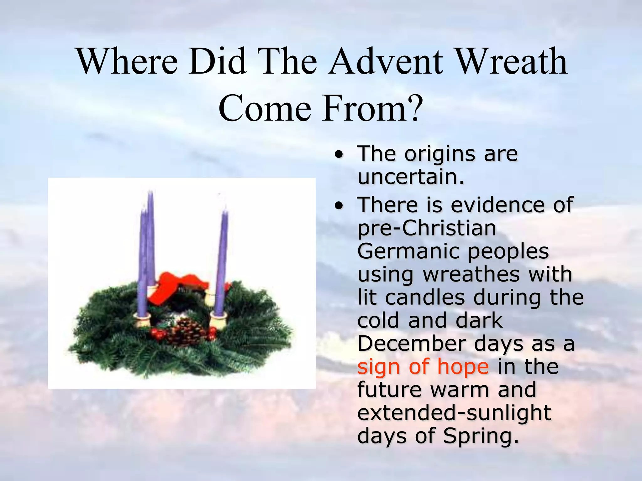 Where Did The Advent Wreath
Come From?
• The origins are
uncertain.
• There is evidence of
pre-Christian
Germanic peoples
using wreathes with
lit candles during the
cold and dark
December days as a
sign of hope in the
future warm and
extended-sunlight
days of Spring.
 