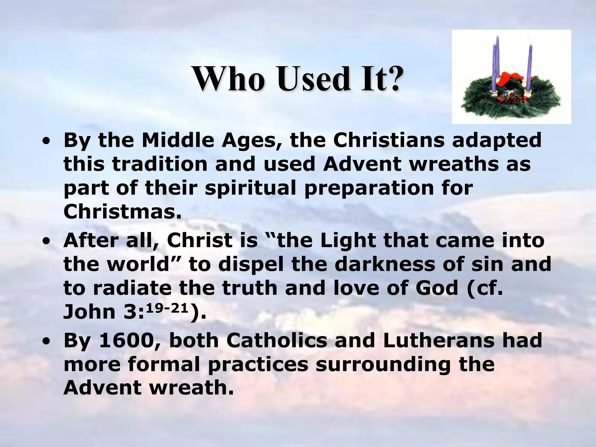 Who Used It?
• By the Middle Ages, the Christians adapted
this tradition and used Advent wreaths as
part of their spiritual preparation for
Christmas.
• After all, Christ is “the Light that came into
the world” to dispel the darkness of sin and
to radiate the truth and love of God (cf.
John 3:19-21).
• By 1600, both Catholics and Lutherans had
more formal practices surrounding the
Advent wreath.
 