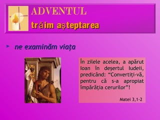 tr ă im aş teptar ea

►   ne examinăm viaţa

                        În zilele acelea, a apărut
                        Ioan în deşertul Iudeii,
                        predicând: “Convertiţi-vă,
                        pentru că s-a apropiat
                        împărăţia cerurilor”!

                                        Matei 3,1-2
 