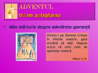 tr ă im aş teptarea
►   dăm mărturie despre adevărata speranţă
                     Sfinţiţi-l pe Domnul Cristos
                     în inimile voastre, gata
                     oricând să daţi răspuns
                     oricui vă cere cont de
                     speranţa voastră.

                                      1Petru 3,15
 