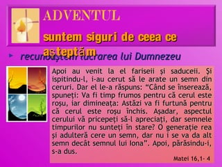 suntem sigur i de ceea ce
►   recunoaştem ă m
         aş tept lucrarea lui Dumnezeu
          Apoi au venit la el fariseii şi saduceii. Şi
          ispitindu-l, i-au cerut să le arate un semn din
          ceruri. Dar el le-a răspuns: “Când se înserează,
          spuneţi: Va fi timp frumos pentru că cerul este
          roşu, iar dimineaţa: Astăzi va fi furtună pentru
          că cerul este roşu închis. Aşadar, aspectul
          cerului vă pricepeţi să-l apreciaţi, dar semnele
          timpurilor nu sunteţi în stare? O generaţie rea
          şi adulteră cere un semn, dar nu i se va da alt
          semn decât semnul lui Iona”. Apoi, părăsindu-i,
          s-a dus.
                                              Matei 16,1- 4
 
