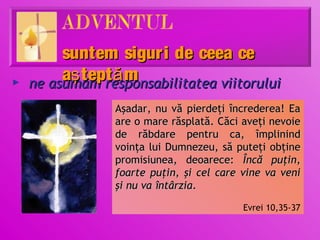 suntem sigur i de ceea ce
►
         aş tept ă m
    ne asumăm responsabilitatea viitorului
                Aşadar, nu vă pierdeţi încrederea! Ea
                are o mare răsplată. Căci aveţi nevoie
                de răbdare pentru ca, împlinind
                voinţa lui Dumnezeu, să puteţi obţine
                promisiunea, deoarece: Încă puţin,
                foarte puţin, şi cel care vine va veni
                şi nu va întârzia.

                                          Evrei 10,35-37
 