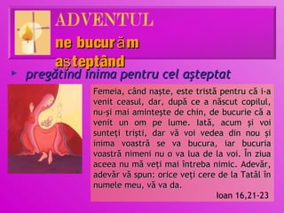 ne bucur ă m
         aş teptând
►   pregătind inima pentru cel aşteptat
               Femeia, când naşte, este tristă pentru că i-a
               venit ceasul, dar, după ce a născut copilul,
               nu-şi mai aminteşte de chin, de bucurie că a
               venit un om pe lume. Iată, acum şi voi
               sunteţi trişti, dar vă voi vedea din nou şi
               inima voastră se va bucura, iar bucuria
               voastră nimeni nu o va lua de la voi. În ziua
               aceea nu mă veţi mai întreba nimic. Adevăr,
               adevăr vă spun: orice veţi cere de la Tatăl în
               numele meu, vă va da.
                                              Ioan 16,21-23
 