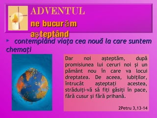 ne bucur ă m
       aş teptând
► contemplând viaţa cea nouă la care suntem
chemaţi
                 Dar     noi      aşteptăm,      după
                 promisiunea lui ceruri noi şi un
                 pământ nou în care va locui
                 dreptatea. De aceea, iubiţilor,
                 întrucât      aşteptaţi     acestea,
                 străduiţi-vă să fiţi găsiţi în pace,
                 fără cusur şi fără prihană.

                                        2Petru 3,13-14
 