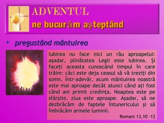 ne bucur ă m aş teptând
►   pregustând mântuirea
             Iubirea nu face nici un rău aproapelui:
             aşadar, plinătatea Legii este iubirea. Şi
             faceţi aceasta cunoscând timpul în care
             trăim: căci este deja ceasul să vă treziţi din
             somn. Într-adevăr, acum mântuirea noastră
             este mai aproape decât atunci când aţi fost
             când am primit credinţa. Noaptea este pe
             sfârşite, ziua este aproape. Aşadar, să ne
             dezbrăcăm de faptele întunericului şi să
             îmbrăcăm armele luminii.
                                           Romani 13,10 -12
 