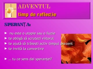 timp de r eflecţ ie
SPERANŢ A:
► nu este o utopie sau o iluzie
► te obligă să scrutezi viitorul
► te ajută să trăieşti activ timpul prezent
► te invită la convertire


► … tu ce sens dai speranţei?
 