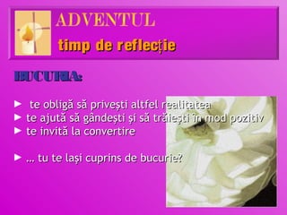 timp de r eflecţ ie
BUCURIA:
►    te obligă să priveşti altfel realitatea
►   te ajută să gândeşti şi să trăieşti în mod pozitiv
►   te invită la convertire

► … tu te laşi cuprins de bucurie?
 