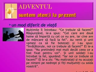 suntem atenţ i la prezent
un mod diferit de viaţă
►

       Mulţimile îl întrebau: “Ce trebuie să facem?”
       Răspunzând, le-a spus: “Cel care are două
       haine să împartă cu cel ce nu are, iar cine are
       de mâncare să facă la fel”. Au venit şi unii
       vameşi ca să fie botezaţi şi i-au spus:
       “Învăţătorule, noi ce trebuie să facem?” El le-a
       spus: “Nu pretindeţi mai mult decât ceea ce a
       fost fixat pentru voi”. Şi unii soldaţi l-au
       întrebat la fel, spunând: “Iar noi ce trebuie să
       facem?” El le-a zis: “Nu maltrataţi şi nu acuzaţi
       pe nimeni pe nedrept şi fiţi mulţumiţi cu solda
       voastră”.
 