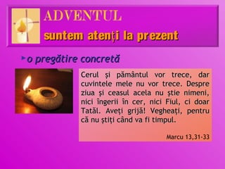 suntem atenţ i la prezent
o pregătire concretă
►

           Cerul şi pământul vor trece, dar
           cuvintele mele nu vor trece. Despre
           ziua şi ceasul acela nu ştie nimeni,
           nici îngerii în cer, nici Fiul, ci doar
           Tatăl. Aveţi grijă! Vegheaţi, pentru
           că nu ştiţi când va fi timpul.

                                    Marcu 13,31-33
 