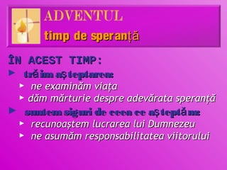 timp de speranţă
ÎN ACEST TIMP:
► tră im aş teptarea:
  ►    ne examinăm viaţa
  ►   dăm mărturie despre adevărata speranţă
► suntem siguri de ceea ce aş teptă m:
 ► recunoaştem lucrarea lui Dumnezeu
 ► ne asumăm responsabilitatea viitorului
 