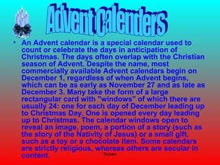 Robert
• An Advent calendar is a special calendar used to
count or celebrate the days in anticipation of
Christmas. The days often overlap with the Christian
season of Advent. Despite the name, most
commercially available Advent calendars begin on
December 1, regardless of when Advent begins,
which can be as early as November 27 and as late as
December 3. Many take the form of a large
rectangular card with "windows" of which there are
usually 24: one for each day of December leading up
to Christmas Day. One is opened every day leading
up to Christmas. The calendar windows open to
reveal an image, poem, a portion of a story (such as
the story of the Nativity of Jesus) or a small gift,
such as a toy or a chocolate item. Some calendars
are strictly religious, whereas others are secular in
content.
 