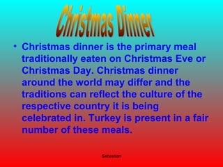 Sebastian
• Christmas dinner is the primary meal
traditionally eaten on Christmas Eve or
Christmas Day. Christmas dinner
around the world may differ and the
traditions can reflect the culture of the
respective country it is being
celebrated in. Turkey is present in a fair
number of these meals.
 