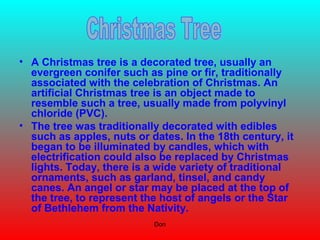 Don
• A Christmas tree is a decorated tree, usually an
evergreen conifer such as pine or fir, traditionally
associated with the celebration of Christmas. An
artificial Christmas tree is an object made to
resemble such a tree, usually made from polyvinyl
chloride (PVC).
• The tree was traditionally decorated with edibles
such as apples, nuts or dates. In the 18th century, it
began to be illuminated by candles, which with
electrification could also be replaced by Christmas
lights. Today, there is a wide variety of traditional
ornaments, such as garland, tinsel, and candy
canes. An angel or star may be placed at the top of
the tree, to represent the host of angels or the Star
of Bethlehem from the Nativity.
 