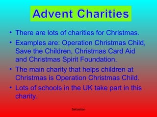 • There are lots of charities for Christmas.
• Examples are: Operation Christmas Child,
Save the Children, Christmas Card Aid
and Christmas Spirit Foundation.
• The main charity that helps children at
Christmas is Operation Christmas Child.
• Lots of schools in the UK take part in this
charity.
Sebastian
 