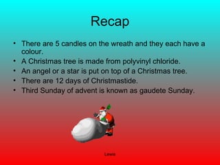 Lewis
Recap
• There are 5 candles on the wreath and they each have a
colour.
• A Christmas tree is made from polyvinyl chloride.
• An angel or a star is put on top of a Christmas tree.
• There are 12 days of Christmastide.
• Third Sunday of advent is known as gaudete Sunday.
 