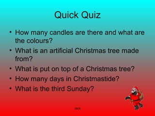 Jack
Quick Quiz
• How many candles are there and what are
the colours?
• What is an artificial Christmas tree made
from?
• What is put on top of a Christmas tree?
• How many days in Christmastide?
• What is the third Sunday?
 