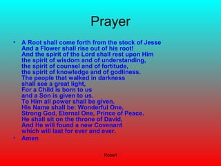 Robert
Prayer
• A Root shall come forth from the stock of Jesse
And a Flower shall rise out of his root!
And the spirit of the Lord shall rest upon Him
the spirit of wisdom and of understanding,
the spirit of counsel and of fortitude,
the spirit of knowledge and of godliness.
The people that walked in darkness
shall see a great light,
For a Child is born to us
and a Son is given to us.
To Him all power shall be given.
His Name shall be: Wonderful One,
Strong God, Eternal One, Prince of Peace.
He shall sit on the throne of David,
And He will found a new Covenant
which will last for ever and ever.
• Amen
 
