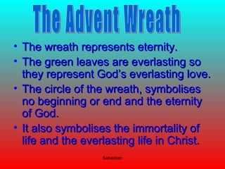 Sebastian
• The wreath represents eternity.The wreath represents eternity.
• The green leaves are everlasting soThe green leaves are everlasting so
they represent God’s everlasting love.they represent God’s everlasting love.
• The circle of the wreath, symbolisesThe circle of the wreath, symbolises
no beginning or end and the eternityno beginning or end and the eternity
of God.of God.
• It also symbolises the immortality ofIt also symbolises the immortality of
life and the everlasting life in Christ.life and the everlasting life in Christ.
 