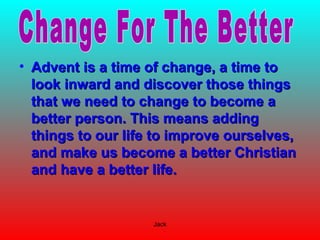 Jack
• Advent is a time of change, a time toAdvent is a time of change, a time to
look inward and discover those thingslook inward and discover those things
that we need to change to become athat we need to change to become a
better person. This means addingbetter person. This means adding
things to our life to improve ourselves,things to our life to improve ourselves,
and make us become a better Christianand make us become a better Christian
and have a better life.and have a better life.
 