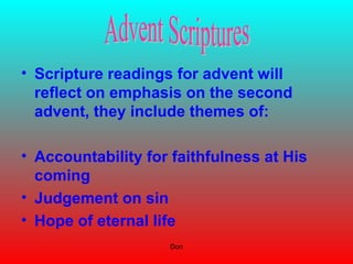 Don
• Scripture readings for advent will
reflect on emphasis on the second
advent, they include themes of:
• Accountability for faithfulness at His
coming
• Judgement on sin
• Hope of eternal life
 
