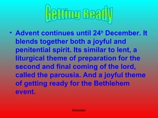 Sebastian
• Advent continues until 24th
December. It
blends together both a joyful and
penitential spirit. Its similar to lent, a
liturgical theme of preparation for the
second and final coming of the lord,
called the parousia. And a joyful theme
of getting ready for the Bethlehem
event.
 