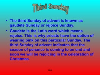 Jack
• The third Sunday of advent is known as
gaudete Sunday or rejoice Sunday.
• Gaudete is the Latin word which means
rejoice. This is why priests have the option of
wearing pink on this particular Sunday. The
third Sunday of advent indicates that the
season of penance is coming to an end and
soon we will be rejoicing in the celebration of
Christmas.
 
