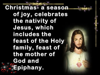 Christmas- a season
of joy, celebrates
the nativity of
Jesus, which
includes the
feast of the Holy
family, feast of
the mother of
God and
Epiphany.
 