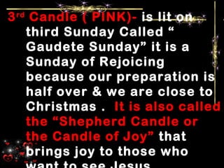3rd
Candle ( PINK)- is lit on
third Sunday Called “
Gaudete Sunday” it is a
Sunday of Rejoicing
because our preparation is
half over & we are close to
Christmas . It is also called
the “Shepherd Candle or
the Candle of Joy” that
brings joy to those who
 