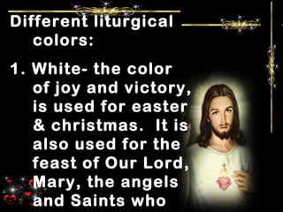 Different liturgical
colors:
1. White- the color
of joy and victory,
is used for easter
& christmas. It is
also used for the
feast of Our Lord,
Mary, the angels
and Saints who
 