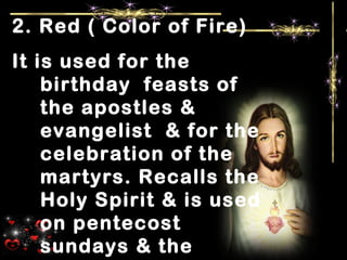 2. Red ( Color of Fire)
It is used for the
birthday feasts of
the apostles &
evangelist & for the
celebration of the
martyrs. Recalls the
Holy Spirit & is used
on pentecost
sundays & the
 