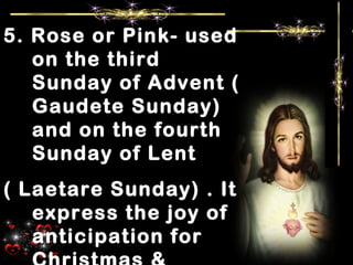 5. Rose or Pink- used
on the third
Sunday of Advent (
Gaudete Sunday)
and on the fourth
Sunday of Lent
( Laetare Sunday) . It
express the joy of
anticipation for
 