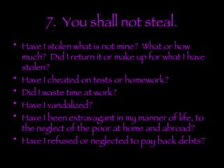 7.  You shall not steal. Have I stolen what is not mine?  What or how much?  Did I return it or make up for what I have stolen? Have I cheated on tests or homework? Did I waste time at work? Have I vandalized? Have I been extravagant in my manner of life, to the neglect of the poor at home and abroad? Have I refused or neglected to pay back debts? 
