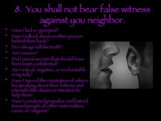 8.  You shall not bear false witness against you neighbor. Have I lied or gossiped?  Have I talked about another person behind their back? Do I always tell the truth? Am I sincere? Did I reveal secrets that should have been kept confidential? Am I critical, negative, or uncharitable in my talk? Have I injured the reputation of others by speaking about their failures and sins with little desire or intention to help them? Have I condoned prejudice and hatred toward people of other nationalities, races, or religions? 