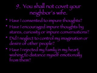 9.  You shall not covet your neighbor’s wife. Have I consented to impure thoughts? Have I encouraged impure thoughts by stares, curiosity or impure conversations? Did I neglect to control my imagination or desire of other people? Have I rejected my family in my heart, wishing to distance myself emotionally from them? 