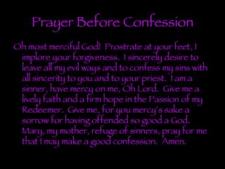 Prayer Before Confession Oh most merciful God!  Prostrate at your feet, I implore your forgiveness.  I sincerely desire to leave all my evil ways and to confess my sins with all sincerity to you and to your priest.  I am a sinner, have mercy on me, Oh Lord.  Give me a lively faith and a firm hope in the Passion of my Redeemer.  Give me, for you mercy’s sake a sorrow for having offended so good a God.  Mary, my mother, refuge of sinners, pray for me that I may make a good confession.  Amen. 