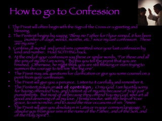 How to go to Confession 1.   The Priest will often begin with the Sign of the Cross or a greeting and blessing.  2.  The Penitent begins by saying  “Bless me Father for I have sinned, it has been ____ (number of days, weeks, months, etc.) since my last confession.  These are my sins”.  3.  Confess all mortal  and venial sins committed since your last confession by kind and number .   Hold NOTHING back.  4.  At the end of your confession say these or similar words:  “For these and all the sins of my life I am sorry.”   By this you tell the priest that you are finished.  Otherwise, he might think you are still thinking or even trying to summon the courage to tell him "the big one".  The Priest may ask questions for clarification or give you some counsel on a point from your confession.   The Priest will give you a penance.  Listen to it carefully and remember it.   The Penitent makes an  act of contrition  :  O my God, I am heartily sorry for having offended You, and I detest all of my sins because of Your just punishments.  But most of all because they offend You my God, who art all good and deserving of all my love.  I firmly resolve, with the help of Your grace, to sin no more, and to avoid the near occasions of sin.  Amen.    The Priest will give you absolution in Latin or in your common language.  “I absolve you from your sins in the name of the Father, and of the Son, and of the Holy Spirit” ).    