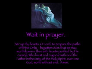 Wait in prayer. Stir up thy hearts, O Lord, to prepare the paths of thine Only – begotten Son: that we may worthily serve thee with hearts purified by His coming: Who livest and reignest with God the Father in the unity of the Holy Spirit, ever one God, world without end.  Amen. 