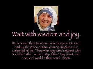 Wait with wisdom and joy. We beseech thee to listen to our prayers, O Lord, and by the grace of they coming enlighten our darkened minds: Thou who livest and reignest with God the Father in the unity of the Holy Spirit, ever one God, world without end.  Amen. 